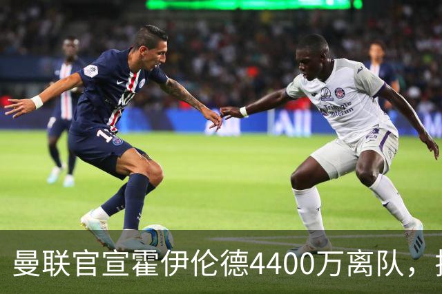 曼联官宣霍伊伦德4400万离队，拉爵一亿卖人大计开启！四十老将续约已定