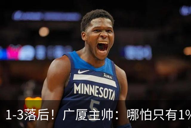 1-3落后！广厦主帅：哪怕只有1%的希望也要抓住机会